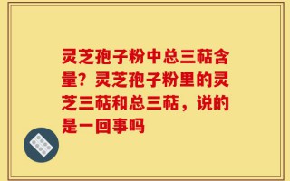 灵芝孢子粉中总三萜含量？灵芝孢子粉里的灵芝三萜和总三萜，说的是一回事吗