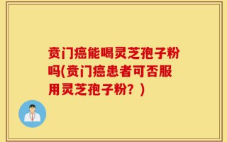 贲门癌能喝灵芝孢子粉吗(贲门癌患者可否服用灵芝孢子粉？)