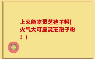 上火能吃灵芝孢子粉(火气大可靠灵芝孢子粉！)