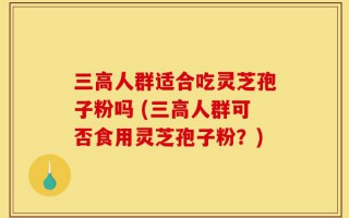 三高人群适合吃灵芝孢子粉吗 (三高人群可否食用灵芝孢子粉？)