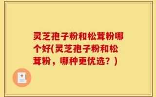 灵芝孢子粉和松茸粉哪个好(灵芝孢子粉和松茸粉，哪种更优选？)