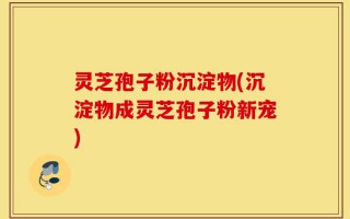 灵芝孢子粉沉淀物(沉淀物成灵芝孢子粉新宠)