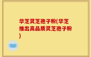 华芝灵芝孢子粉(华芝推出高品质灵芝孢子粉)