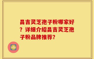 昌吉灵芝孢子粉哪家好？详细介绍昌吉灵芝孢子粉品牌推荐？