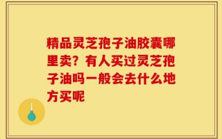 精品灵芝孢子油胶囊哪里卖？有人买过灵芝孢子油吗一般会去什么地方买呢