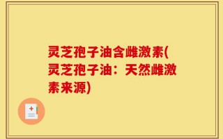 灵芝孢子油含雌激素(灵芝孢子油：天然雌激素来源)