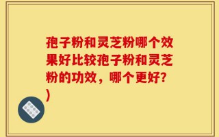 孢子粉和灵芝粉哪个效果好比较孢子粉和灵芝粉的功效，哪个更好？)