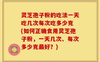 灵芝孢子粉的吃法一天吃几次每次吃多少克 (如何正确食用灵芝孢子粉，一天几次、每次多少克最好？)