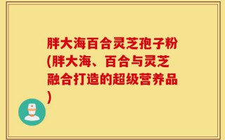 胖大海百合灵芝孢子粉(胖大海、百合与灵芝融合打造的超级营养品)