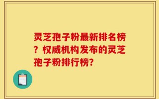 灵芝孢子粉最新排名榜？权威机构发布的灵芝孢子粉排行榜？