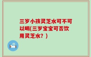 三岁小孩灵芝水可不可以喝(三岁宝宝可否饮用灵芝水？)