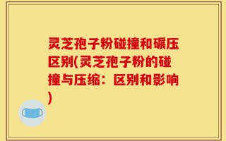 灵芝孢子粉碰撞和碾压区别(灵芝孢子粉的碰撞与压缩：区别和影响)