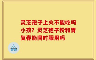 灵芝孢子上火不能吃吗小孩？灵芝孢子粉和胃复春能同时服用吗