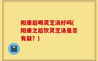 阳康后喝灵芝汤好吗(阳康之后饮灵芝汤是否有益？)