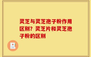 灵芝与灵芝孢子粉作用区别？灵芝片和灵芝孢子粉的区别