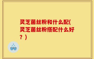 灵芝菌丝粉和什么配(灵芝菌丝粉搭配什么好？)