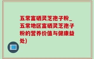五常富硒灵芝孢子粉_五常地区富硒灵芝孢子粉的营养价值与健康益处)