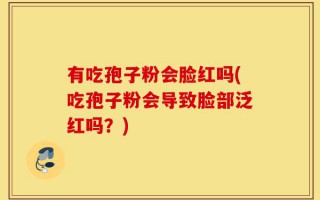 有吃孢子粉会脸红吗(吃孢子粉会导致脸部泛红吗？)