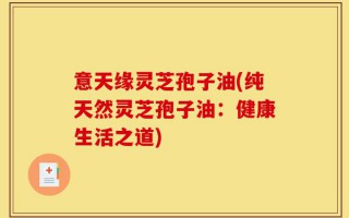 意天缘灵芝孢子油(纯天然灵芝孢子油：健康生活之道)