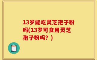 13岁能吃灵芝孢子粉吗(13岁可食用灵芝孢子粉吗？)