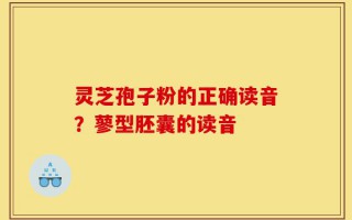 灵芝孢子粉的正确读音？蓼型胚囊的读音