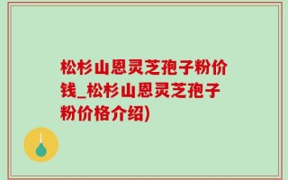 松杉山恩灵芝孢子粉价钱_松杉山恩灵芝孢子粉价格介绍)
