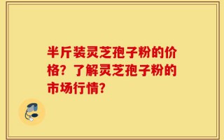 半斤装灵芝孢子粉的价格？了解灵芝孢子粉的市场行情？