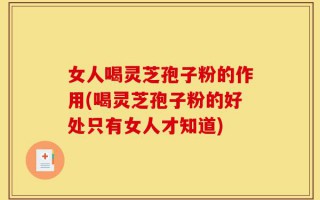 女人喝灵芝孢子粉的作用(喝灵芝孢子粉的好处只有女人才知道)