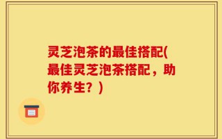 灵芝泡茶的最佳搭配(最佳灵芝泡茶搭配，助你养生？)