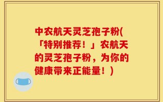 中农航天灵芝孢子粉(「特别推荐！」农航天的灵芝孢子粉，为你的健康带来正能量！)