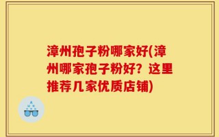 漳州孢子粉哪家好(漳州哪家孢子粉好？这里推荐几家优质店铺)