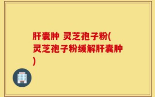 肝囊肿 灵芝孢子粉(灵芝孢子粉缓解肝囊肿)