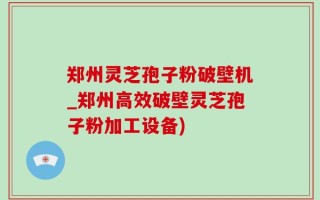 郑州灵芝孢子粉破壁机_郑州高效破壁灵芝孢子粉加工设备)