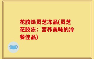 花胶烩灵芝冻品(灵芝花胶冻：营养美味的冷餐佳品)