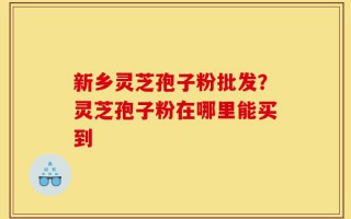 新乡灵芝孢子粉批发？灵芝孢子粉在哪里能买到