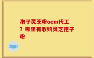 孢子灵芝粉oem代工？哪里有收购灵芝孢子粉