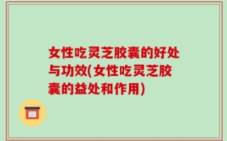 女性吃灵芝胶囊的好处与功效(女性吃灵芝胶囊的益处和作用)