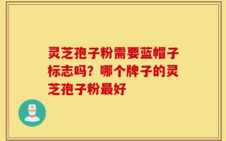 灵芝孢子粉需要蓝帽子标志吗？哪个牌子的灵芝孢子粉最好