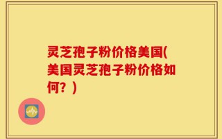 灵芝孢子粉价格美国(美国灵芝孢子粉价格如何？)