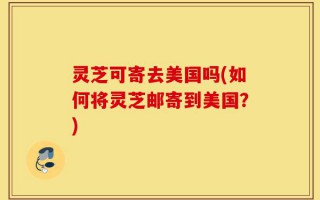 灵芝可寄去美国吗(如何将灵芝邮寄到美国？)