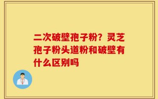 二次破壁孢子粉？灵芝孢子粉头道粉和破壁有什么区别吗
