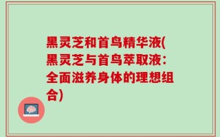 黑灵芝和首鸟精华液(黑灵芝与首鸟萃取液：全面滋养身体的理想组合)