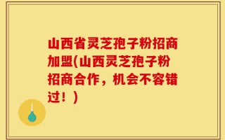 山西省灵芝孢子粉招商加盟(山西灵芝孢子粉招商合作，机会不容错过！)