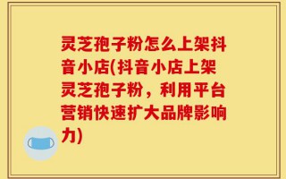 灵芝孢子粉怎么上架抖音小店(抖音小店上架灵芝孢子粉，利用平台营销快速扩大品牌影响力)