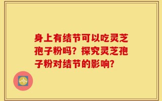 身上有结节可以吃灵芝孢子粉吗？探究灵芝孢子粉对结节的影响？