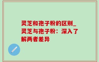 灵芝和孢子粉的区别_灵芝与孢子粉：深入了解两者差异