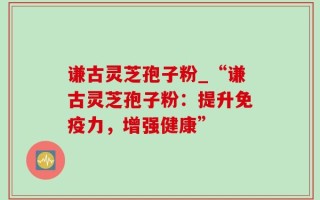 谦古灵芝孢子粉_“谦古灵芝孢子粉：提升免疫力，增强健康”