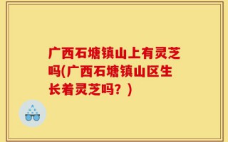 广西石塘镇山上有灵芝吗(广西石塘镇山区生长着灵芝吗？)