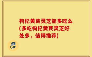 枸杞黄芪灵芝能多吃么(多吃枸杞黄芪灵芝好处多，值得推荐)