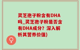 灵芝孢子粉含有DHA吗_灵芝孢子粉是否含有DHA成分？深入解析其营养价值)